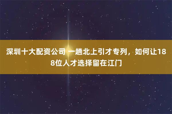 深圳十大配资公司 一趟北上引才专列,如何让188位人才选择留在江门