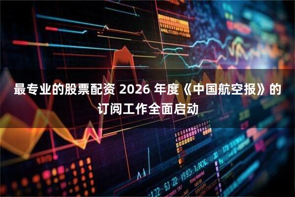 最专业的股票配资 2026 年度《中国航空报》的订阅工作全面启动
