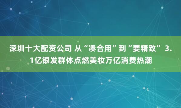 深圳十大配资公司 从“凑合用”到“要精致” 3.1亿银发群体点燃美妆万亿消费热潮