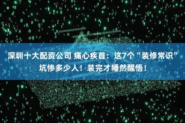 深圳十大配资公司 痛心疾首：这7个“装修常识”坑惨多少人！装完才幡然醒悟！
