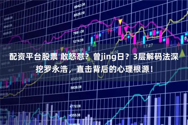 配资平台股票 敢怒怼?曾jing日?3层解码法深挖罗永浩,直击背后的心理根源!