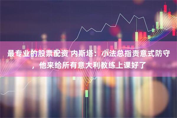 最专业的股票配资 内斯塔：小法总指责意式防守，他来给所有意大利教练上课好了