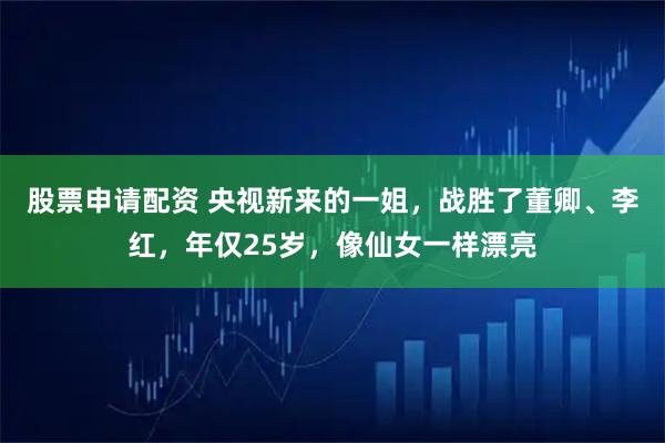 股票申请配资 央视新来的一姐，战胜了董卿、李红，年仅25岁，像仙女一样漂亮