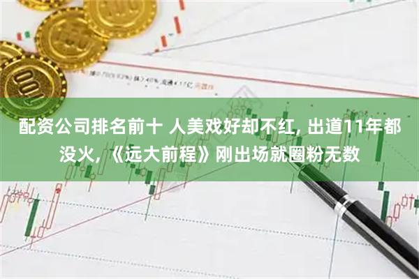 配资公司排名前十 人美戏好却不红, 出道11年都没火, 《远大前程》刚出场就圈粉无数