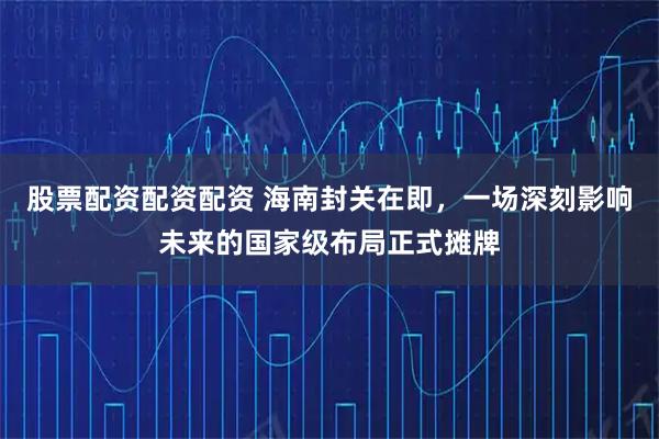 股票配资配资配资 海南封关在即，一场深刻影响未来的国家级布局正式摊牌