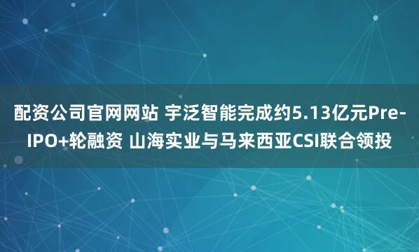 配资公司官网网站 宇泛智能完成约5.13亿元Pre-IPO+轮融资 山海实业与马来西亚CSI联合领投