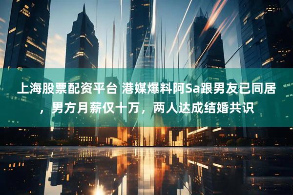 上海股票配资平台 港媒爆料阿Sa跟男友已同居，男方月薪仅十万，两人达成结婚共识