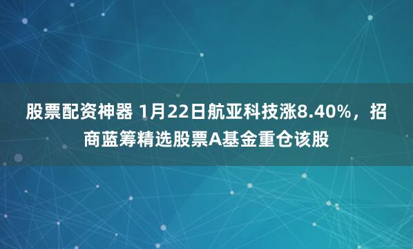 股票配资神器 1月22日航亚科技涨8.40%，招商蓝筹精选股票A基金重仓该股