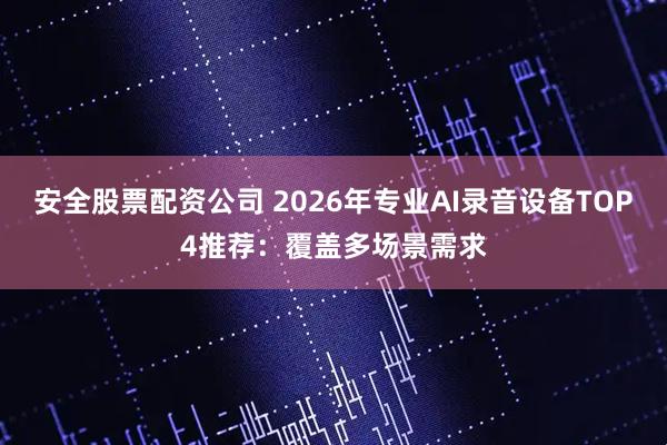 安全股票配资公司 2026年专业AI录音设备TOP4推荐：覆盖多场景需求