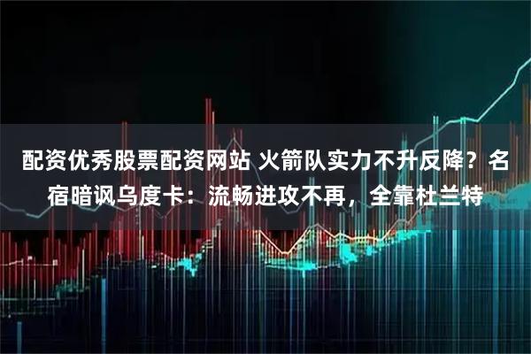 配资优秀股票配资网站 火箭队实力不升反降？名宿暗讽乌度卡：流畅进攻不再，全靠杜兰特