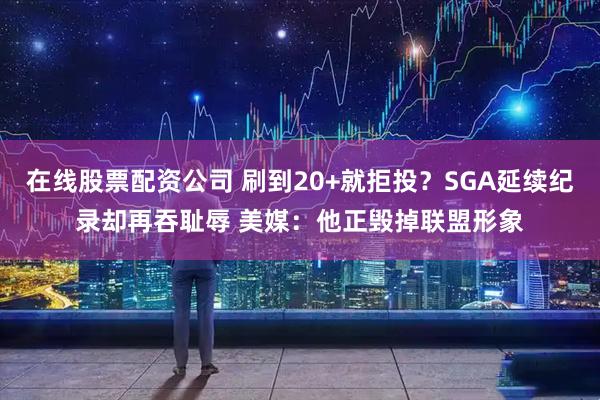在线股票配资公司 刷到20+就拒投?SGA延续纪录却再吞耻辱 美媒:他正毁掉联盟形象