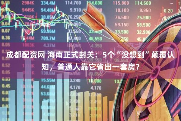 成都配资网 海南正式封关：5个“没想到”颠覆认知，普通人靠它省出一套房？
