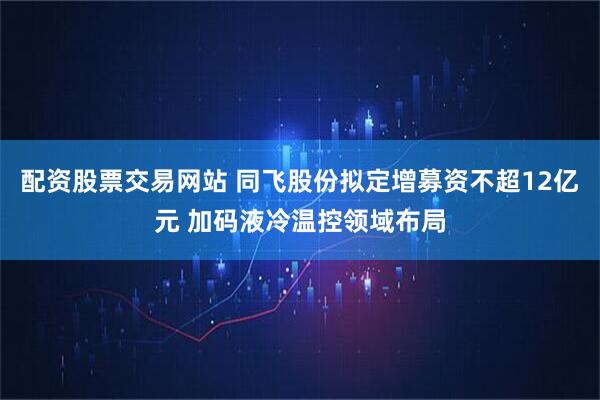 配资股票交易网站 同飞股份拟定增募资不超12亿元 加码液冷温控领域布局