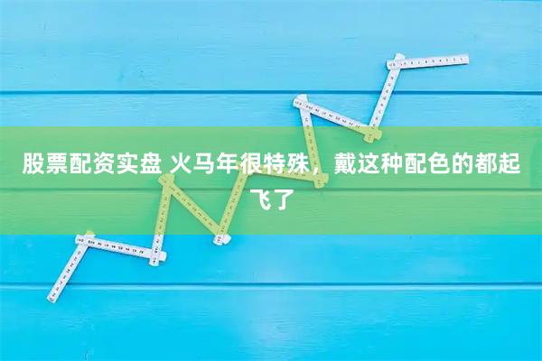 股票配资实盘 火马年很特殊,戴这种配色的都起飞了