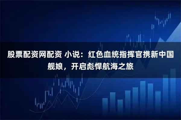 股票配资网配资 小说：红色血统指挥官携新中国舰娘，开启彪悍航海之旅