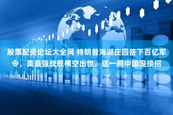 股票配资论坛大全网 特朗普海湖庄园签下百亿军令，美最强战舰横空出世，这一局中国没接招