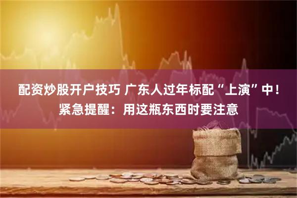 配资炒股开户技巧 广东人过年标配“上演”中！紧急提醒：用这瓶东西时要注意