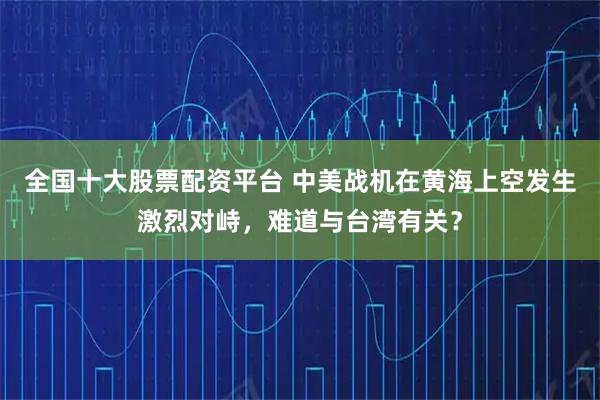 全国十大股票配资平台 中美战机在黄海上空发生激烈对峙，难道与台湾有关？