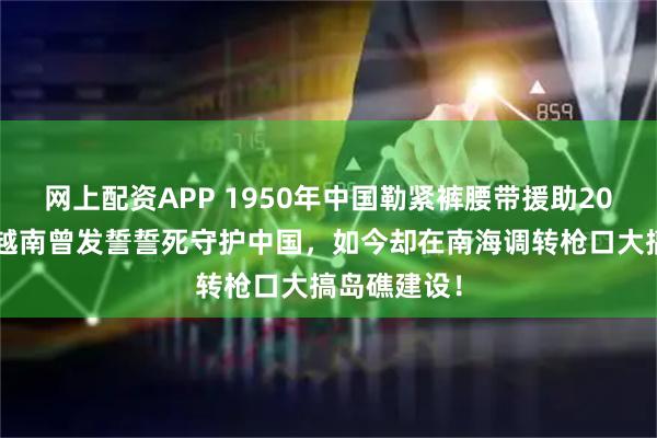 网上配资APP 1950年中国勒紧裤腰带援助203亿美金，越南曾发誓誓死守护中国，如今却在南海调转枪口大搞岛礁建设！