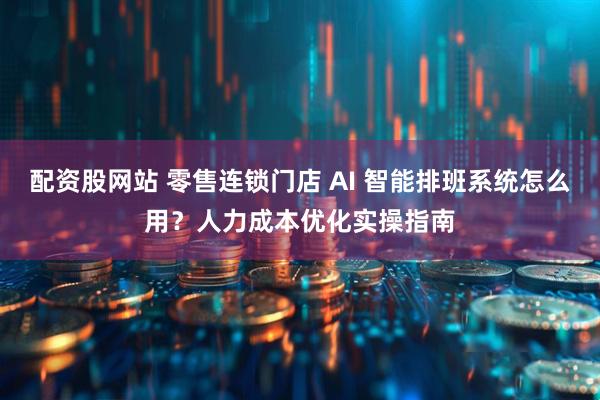 配资股网站 零售连锁门店 AI 智能排班系统怎么用？人力成本优化实操指南