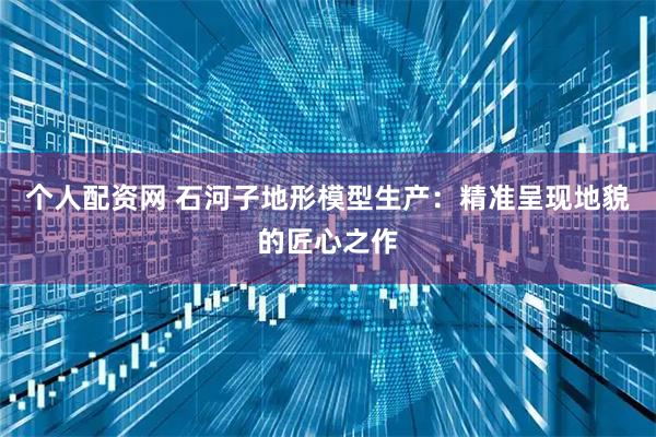 个人配资网 石河子地形模型生产：精准呈现地貌的匠心之作