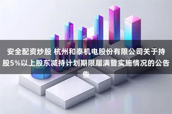 安全配资炒股 杭州和泰机电股份有限公司关于持股5%以上股东减持计划期限届满暨实施情况的公告