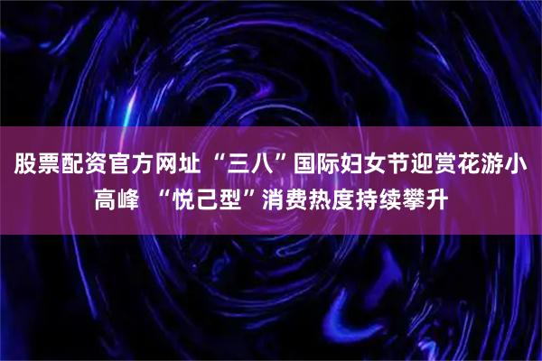股票配资官方网址 “三八”国际妇女节迎赏花游小高峰  “悦己型”消费热度持续攀升