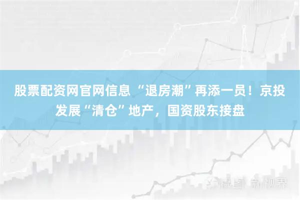 股票配资网官网信息 “退房潮”再添一员！京投发展“清仓”地产，国资股东接盘