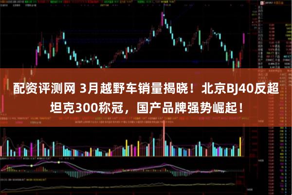 配资评测网 3月越野车销量揭晓！北京BJ40反超坦克300称冠，国产品牌强势崛起！