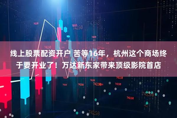 线上股票配资开户 苦等16年，杭州这个商场终于要开业了！万达新东家带来顶级影院首店