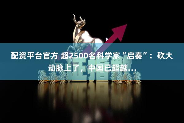 配资平台官方 超2500名科学家“启奏”：砍大动脉上了，中国已超越…