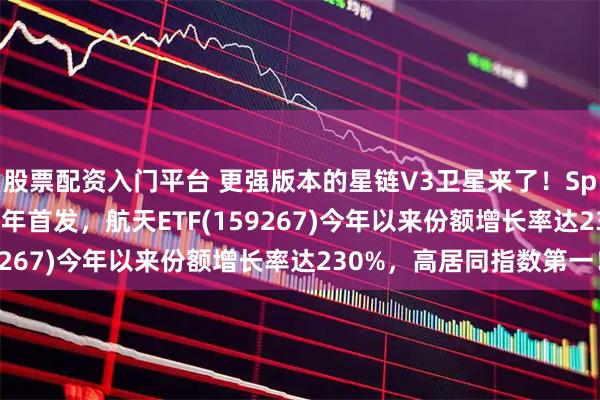 股票配资入门平台 更强版本的星链V3卫星来了！SpaceX计划2026下半年首发，航天ETF(159267)今年以来份额增长率达230%，高居同指数第一！