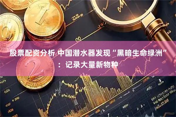 股票配资分析 中国潜水器发现“黑暗生命绿洲”：记录大量新物种