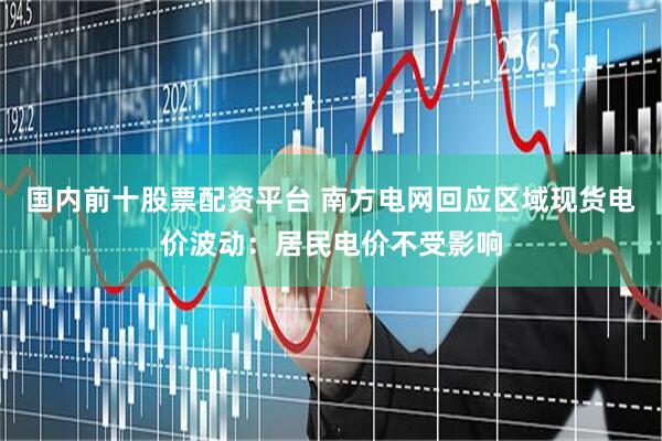 国内前十股票配资平台 南方电网回应区域现货电价波动：居民电价不受影响