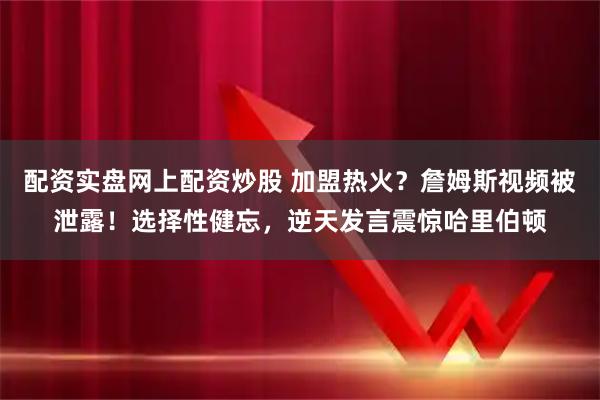 配资实盘网上配资炒股 加盟热火?詹姆斯视频被泄露!选择性健忘,逆天发言震惊哈里伯顿